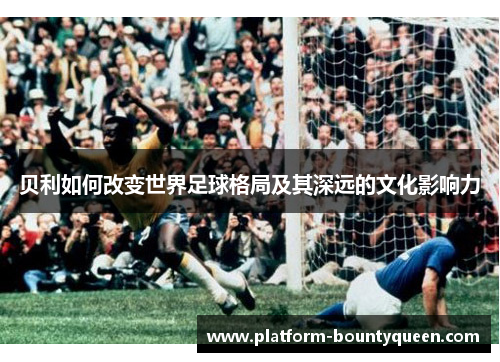贝利如何改变世界足球格局及其深远的文化影响力
