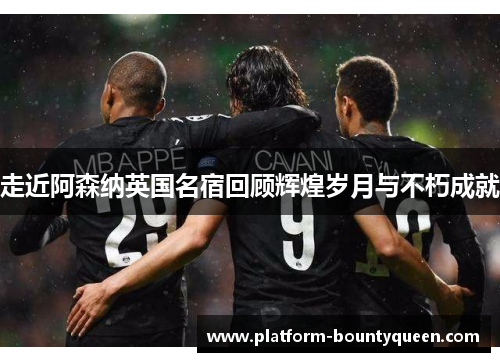 走近阿森纳英国名宿回顾辉煌岁月与不朽成就