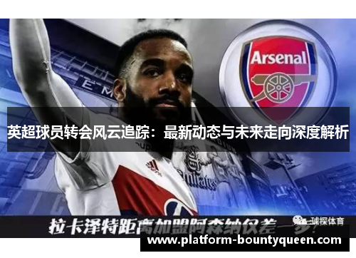 英超球员转会风云追踪：最新动态与未来走向深度解析