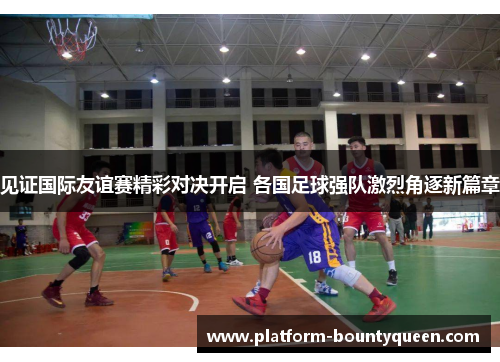 见证国际友谊赛精彩对决开启 各国足球强队激烈角逐新篇章