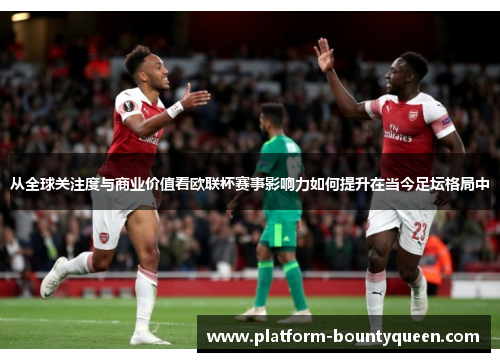 从全球关注度与商业价值看欧联杯赛事影响力如何提升在当今足坛格局中