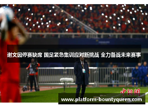 谢文因停赛缺席 国足紧急集训应对新挑战 全力备战未来赛事
