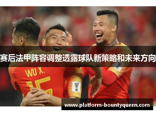 赛后法甲阵容调整透露球队新策略和未来方向
