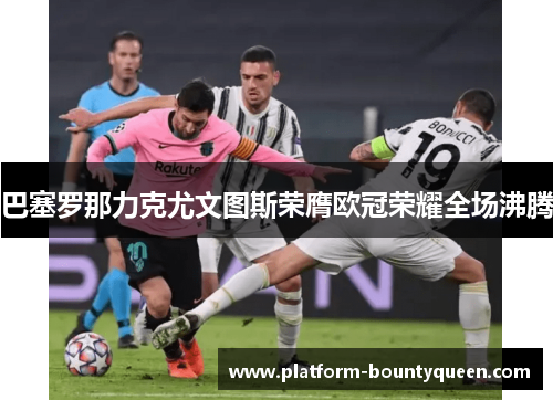 巴塞罗那力克尤文图斯荣膺欧冠荣耀全场沸腾