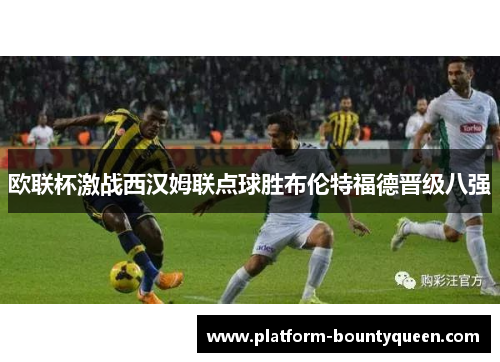 欧联杯激战西汉姆联点球胜布伦特福德晋级八强