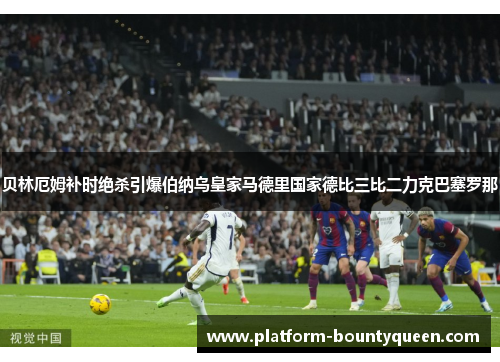 贝林厄姆补时绝杀引爆伯纳乌皇家马德里国家德比三比二力克巴塞罗那