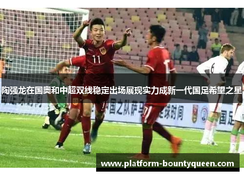 陶强龙在国奥和中超双线稳定出场展现实力成新一代国足希望之星