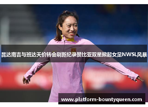 昆达南吉与班达天价转会刷新纪录赞比亚双星掀起女足NWSL风暴