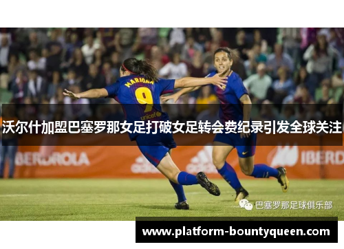 沃尔什加盟巴塞罗那女足打破女足转会费纪录引发全球关注